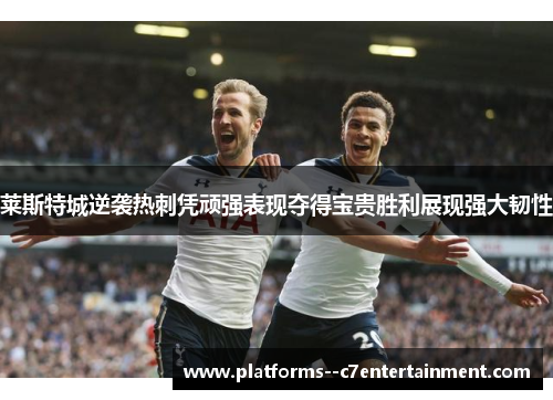 莱斯特城逆袭热刺凭顽强表现夺得宝贵胜利展现强大韧性