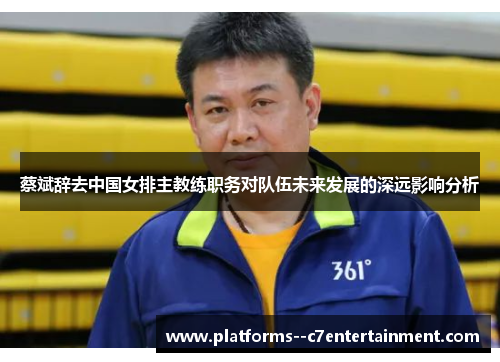 蔡斌辞去中国女排主教练职务对队伍未来发展的深远影响分析