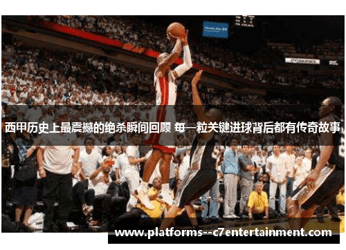 西甲历史上最震撼的绝杀瞬间回顾 每一粒关键进球背后都有传奇故事