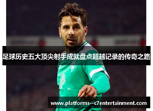 足球历史五大顶尖射手成就盘点超越记录的传奇之路