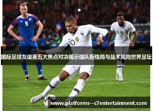 国际足球友谊赛五大焦点对决揭示强队新格局与战术风向世界足坛