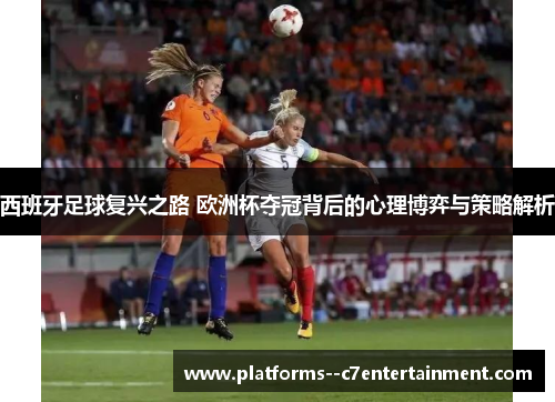 西班牙足球复兴之路 欧洲杯夺冠背后的心理博弈与策略解析