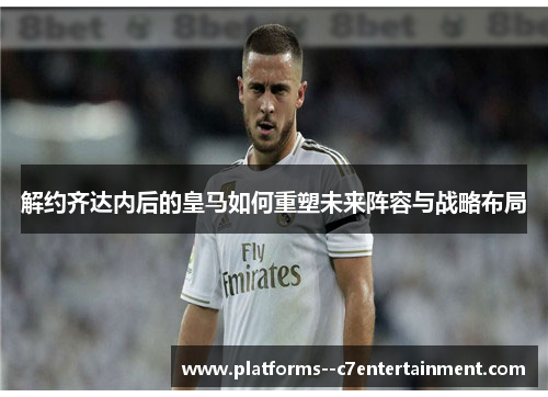 解约齐达内后的皇马如何重塑未来阵容与战略布局