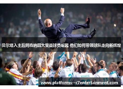 贝尔塔入主后阿森纳四大受益球员崛起 他们如何带领球队走向新辉煌