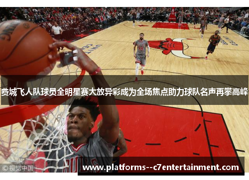 费城飞人队球员全明星赛大放异彩成为全场焦点助力球队名声再攀高峰