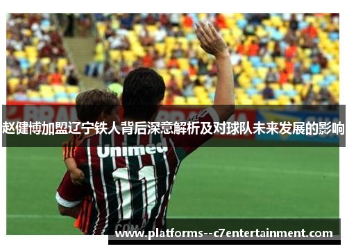 赵健博加盟辽宁铁人背后深意解析及对球队未来发展的影响