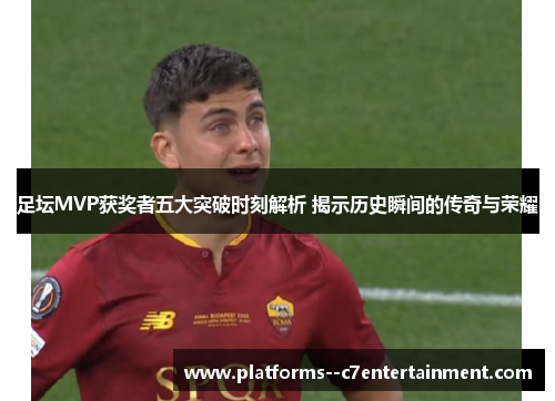 足坛MVP获奖者五大突破时刻解析 揭示历史瞬间的传奇与荣耀