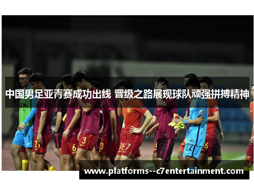 中国男足亚青赛成功出线 晋级之路展现球队顽强拼搏精神
