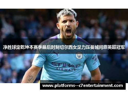 净胜球定乾坤本赛季最后时刻切尔西女足力压曼城问鼎英超冠军
