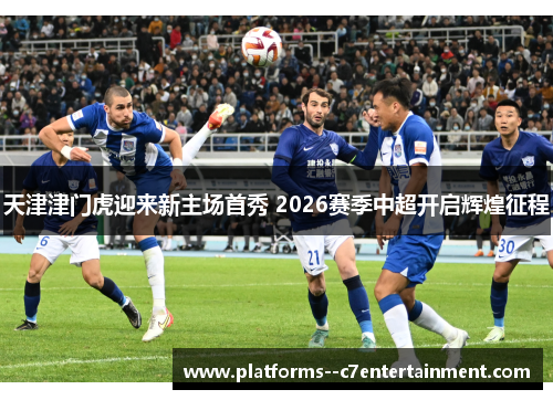 天津津门虎迎来新主场首秀 2026赛季中超开启辉煌征程