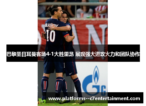 巴黎圣日耳曼客场4-1大胜里昂 展现强大进攻火力和团队协作