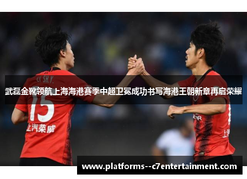 武磊金靴领航上海海港赛季中超卫冕成功书写海港王朝新章再启荣耀