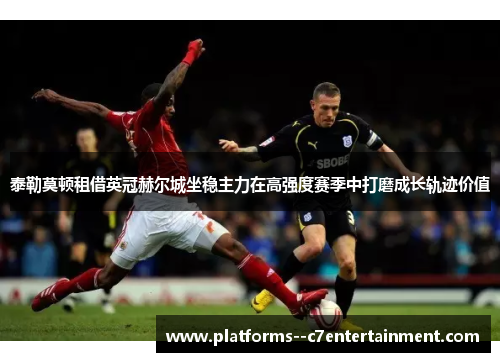 泰勒莫顿租借英冠赫尔城坐稳主力在高强度赛季中打磨成长轨迹价值