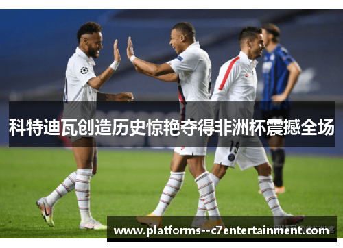 科特迪瓦创造历史惊艳夺得非洲杯震撼全场