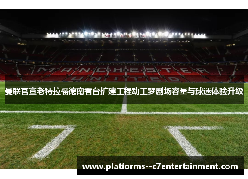 曼联官宣老特拉福德南看台扩建工程动工梦剧场容量与球迷体验升级