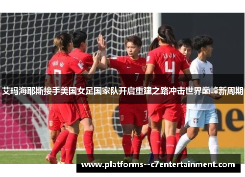 艾玛海耶斯接手美国女足国家队开启重建之路冲击世界巅峰新周期 艾玛海耶斯接手美国女足国家队开启重建之路冲击世界巅峰新周期