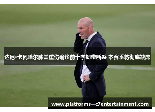 达尼·卡瓦哈尔膝盖重伤确诊前十字韧带断裂 本赛季将彻底缺席