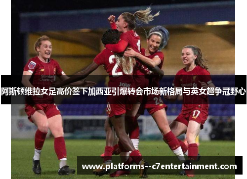 阿斯顿维拉女足高价签下加西亚引爆转会市场新格局与英女超争冠野心 阿斯顿维拉女足高价签下加西亚引爆转会市场新格局与英女超争冠野心